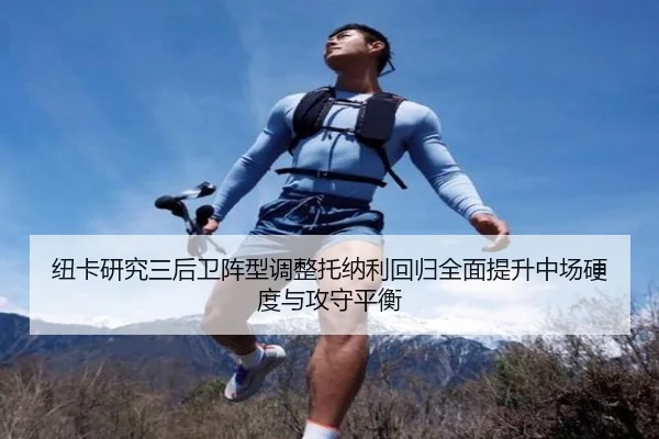 纽卡研究三后卫阵型调整托纳利回归全面提升中场硬度与攻守平衡