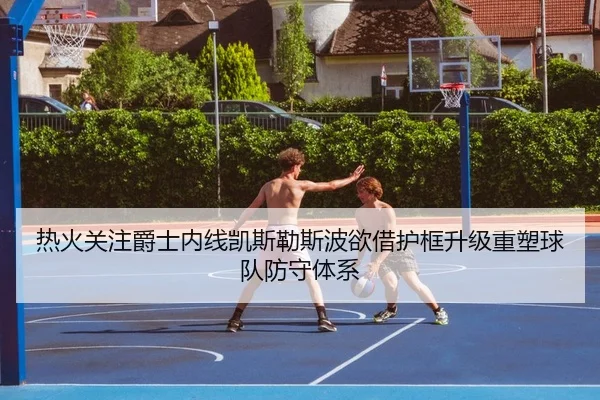 热火关注爵士内线凯斯勒斯波欲借护框升级重塑球队防守体系